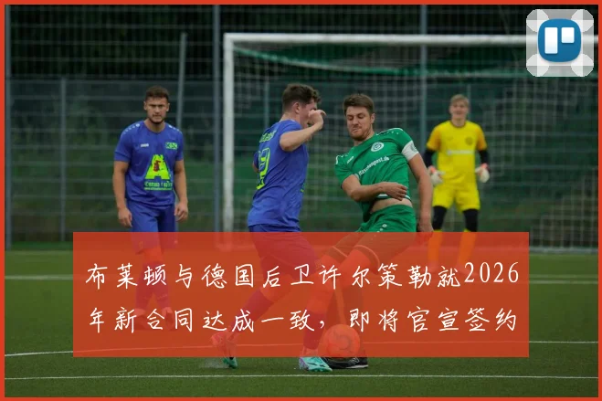 布莱顿与德国后卫许尔策勒就2026年新合同达成一致，即将官宣签约，解析续约原因与球员未来前景