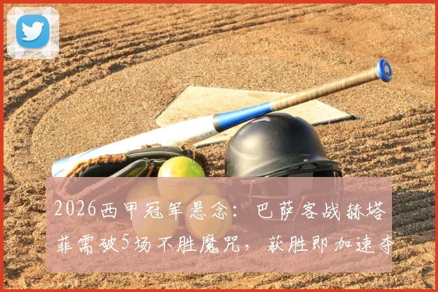2026西甲冠军悬念：巴萨客战赫塔菲需破5场不胜魔咒，获胜即加速夺冠