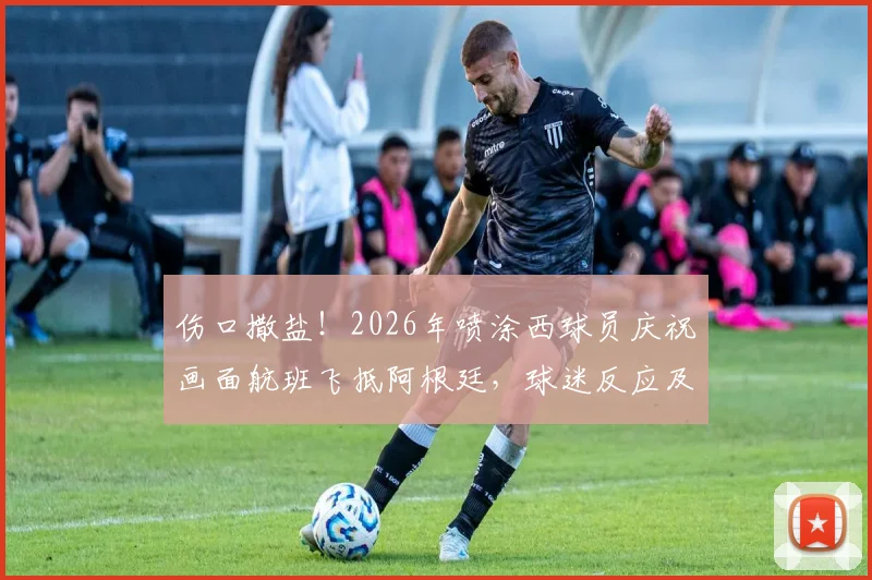 伤口撒盐!2026年喷涂西球员庆祝画面航班飞抵阿根廷,球迷反应及事件始末回顾