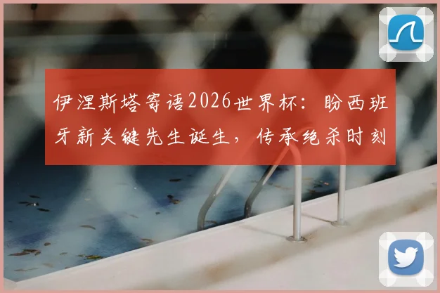 伊涅斯塔寄语2026世界杯：盼西班牙新关键先生诞生，传承绝杀时刻的荣耀与感受