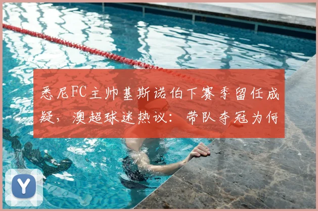 悉尼FC主帅基斯诺伯下赛季留任成疑，澳超球迷热议：带队夺冠为何也难逃下课传闻？