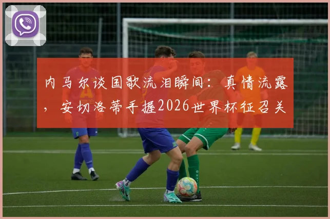 内马尔谈国歌流泪瞬间:真情流露,安切洛蒂手握2026世界杯征召关键,生涯前景深度分析
