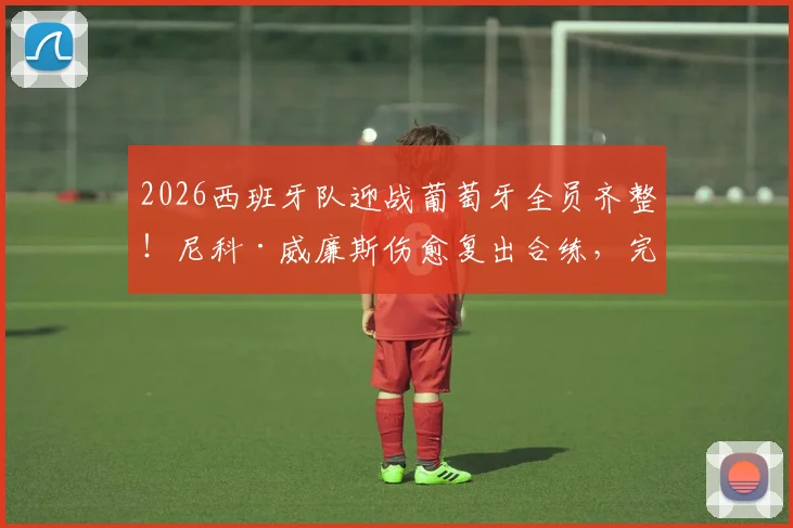 2026西班牙队迎战葡萄牙全员齐整！尼科·威廉斯伤愈复出合练，完整阵容解析与赛前展望