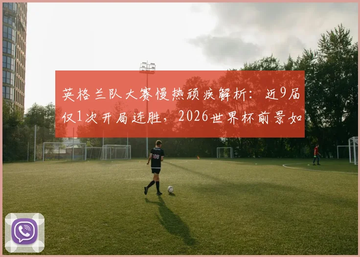 英格兰队大赛慢热顽疾解析:近9届仅1次开局连胜,2026世界杯前景如何?
