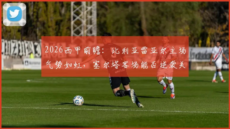 2026西甲前瞻:比利亚雷亚尔主场气势如虹,塞尔塔客场能否逆袭关键看点解析