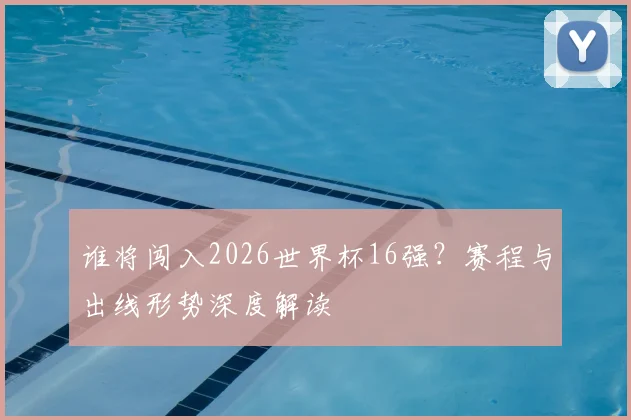 谁将闯入2026世界杯16强？赛程与出线形势深度解读