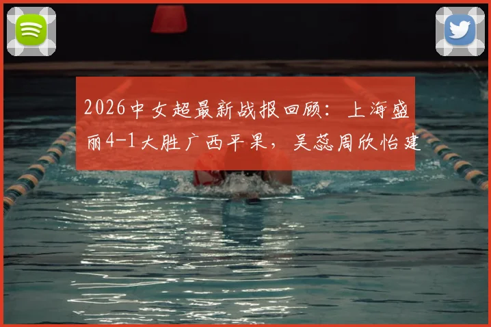 2026中女超最新战报回顾：上海盛丽4-1大胜广西平果，吴蕊周欣怡建功，赛后深度复盘与积分影响解读