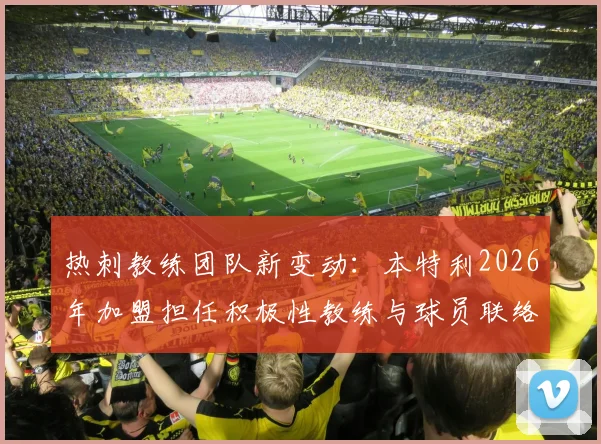 热刺教练团队新变动：本特利2026年加盟担任积极性教练与球员联络官，具体职责解析与前景展望