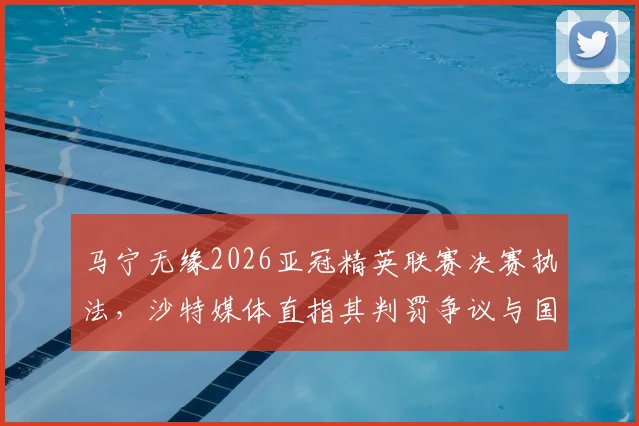 马宁无缘2026亚冠精英联赛决赛执法，沙特媒体直指其判罚争议与国际足联标准差距