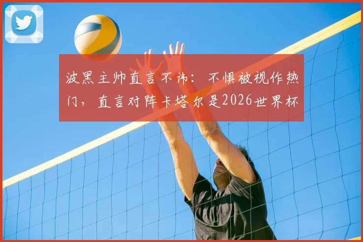 波黑主帅直言不讳：不惧被视作热门，直言对阵卡塔尔是2026世界杯关键出线之战